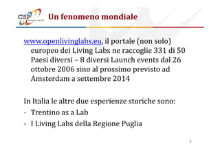 Un fenomeno mondiale
www.openlivinglabs.eu, il portale (non solo)
europeo dei Living Labs ne raccoglie 331 di 50
Paesi diversi – 8 diversi Launch events dal 26
ottobre 2006 sino al prossimo previsto ad
Amsterdam a settembre 2014Amsterdam a settembre 2014
In Italia le altre due esperienze storiche sono:
- Trentino as a Lab
- I Living Labs della Regione Puglia
6
 
