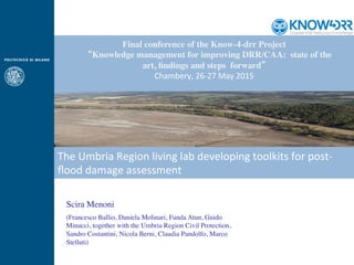 Final conference of the Know-4-drr Project
  “Knowledge management for improving DRR/CAA: state of the
art, ﬁndings and steps forward”
Chambery,	
  26-­‐27	
  May	
  2015
Scira Menoni
(Francesco Ballio, Daniela Molinari, Funda Atun, Guido
Minucci, together with the Umbria Region Civil Protection,
Sandro Costantini, Nicola Berni, Claudia Pandolfo, Marco
Stelluti)
The	
  Umbria	
  Region	
  living	
  lab	
  developing	
  toolkits	
  for	
  post-­‐
ﬂood	
  damage	
  assessment	
  
 