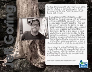 Goring   The tag, Christian graffiti artist might seem a little
                  counter-intuitive or contradictory but that is
                  precisely what life-long Pickering resident Jeff
                  Goring calls himself.

                     Goring took art at Pine Ridge Secondary
                     School, but it was a hook up with a musician
                      with several CDs to his credit -- who
                      encouraged his graffiti doodling -- that got
                      him seriously started in the genre. He also
                      began breakdancing and became so good
                      that he was engaged by the East Shore
                      Community Centre to give lessons to local
                      youth. He was eventually hired by the City
                       as youth coordinator, in charge of putting
                       together programs of activities for kids and
                       teens. His wife, Charity, runs a dance group
                      and he often accompanies her on junkets to
                  international events in which she is a participant.
JeffArt

                  His own dancing and art has taken him to gigs
                  in England, Sweden, Norway and widely across
                  North America -- often to meet-ups with other
Graffiti




                  graffiti artists with whom he co-creates murals
                  on collaborative themes.


                  Exerpt Courtesy of Pickering News Advertiser/Allan O’Marra
 