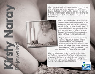 Kirsty Naray         Kirsty Naray’s work with glass began in 1979 when
                     she attended a stained glass course at George
                     Brown College in Toronto. She began her career
                     making small objects and panels. Before long, as
                     her skills improved, she made larger windows for
                     residences.

                                Later, Kirsty developed a fascination for
                                kaleidoscopes and added these to her
                                repertoire. In an effort to make unusual
                                inclusions for the object containers of
                                 her kaleidoscopes, she experimented
                                 with bending glass in a flame and so
                                 began her favourite-to-date phase of
                                 glass working - making glass beads.

                                   Angels, fairies, mermaids, perfume
                                   vessels, aquarium beads and a
                                   variety of floral beads are the
         Bejeweled



                                   current focus of her beadwork. She
                                   styles her beads into unique pieces of
                                   jewellery using sterling silver and gold-
                            filled wire and beads to accent her work.

                     Kirsty has been included in such publications
                     as Victoria magazine, The Wire Artist Jeweller
                     magazine (twice) and Wire in Design - Modern
                     Wire Art & Mixed Media, by Barbara A McGuire as
                     well as numerous glass publications.
 
