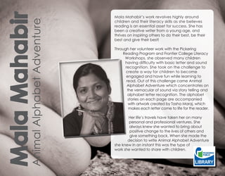 Mala Mahabir                         Mala Mahabir’s work revolves highly around




         Animal Alphabet Adventure
                                     children and their literacy skills as she believes
                                     reading is an essential asset for success. She has
                                     been a creative writer from a young age, and
                                     thrives on inspiring others to do their best, be their
                                     best and give their best!

                                     Through her volunteer work with the Pickering
                                         Reading Program and Frontier College Literacy
                                          Workshops, she observed many children
                                          having difficulty with basic letter and sound
                                           recognition. She took on the challenge to
                                           create a way for children to become
                                           engaged and have fun while learning to
                                            read. Out of this challenge came Animal
                                            Alphabet Adventure which concentrates on
                                            the vernacular of sound via story telling and
                                             alphabet letter recognition. The alphabet
                                             stories on each page are accompanied
                                             with artwork created by Tasha Maraj, which
                                             makes each letter come to life for the reader.

                                            Her life’s travels have taken her on many
                                             personal and professional ventures. She
                                             always knew she wanted to bring about
                                             positive change to the lives of others and
                                             give something back. When she made the
                                            decision to write Animal Alphabet Adventure
                                     she knew in an instant this was the type of
                                     work she wanted to share with children.
 