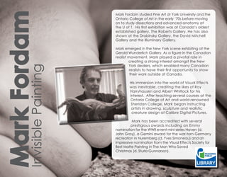 Mark Fordam
                             Mark Fordam studied Fine Art at York University and the
                             Ontario College of Art in the early ‘70s before moving
                             on to study dissections and advanced anatomy at
                             the U of T. His first exhibition was at Canada’s oldest
                             established gallery, The Roberts Gallery. He has also
                             shown at the Drabinsky Gallery, the David Mitchell
                             Gallery and the Illuminary Gallery.

                             Mark emerged in the New York scene exhibiting at the
                             Gerold Wunderlich Gallery. As a figure in the Canadian
                             realist movement, Mark played a pivotal role in
                                     creating a strong interest amongst the New
                                     York dealers, which enabled many Canadian
        Invisible Painting

                                      realists to have their first opportunity to show
                                      their work outside of Canada.

                                     His immersion into the world of Visual Effects
                                     was inevitable, crediting the likes of Ray
                                     Harryhausen and Albert Whitlock for his
                                     interest. After teaching several courses at the
                                     Ontario College of Art and world-renowned
                                      Sheridan College, Mark began instructing
                                      artists in drawing, sculpture and realistic
                                      creature design at Calibre Digital Pictures.

                                       Mark has been accredited with several
                                      prestigious awards including an Emmy
                             nomination for the WWII event mini-series Haven (d.
                             John Gray), a Gemini award for the war-torn Germany
                             recreation in Nuremberg (d, Yves Simoneau) and an
                             impressive nomination from the Visual Effects Society for
                             Best Matte Painting in The Man Who Saved
                             Christmas (d. Sturla Gunnarson).
 