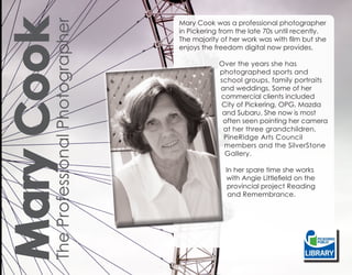 The Professional Photographer
Mary Cook
                                       Mary Cook was a professional photographer
                                       in Pickering from the late 70s until recently.
                                       The majority of her work was with film but she
                                       enjoys the freedom digital now provides.

                                                   Over the years she has
                                                   photographed sports and
                                                   school groups, family portraits
                                                   and weddings. Some of her
                                                   commercial clients included
                                                   City of Pickering, OPG, Mazda
                                                    and Subaru. She now is most
                                                    often seen pointing her camera
                                                    at her three grandchildren,
                                                    PineRidge Arts Council
                                                    members and the SilverStone
                                                     Gallery.

                                                     In her spare time she works
                                                     with Angie Littlefield on the
                                                      provincial project Reading
                                                      and Remembrance.
 