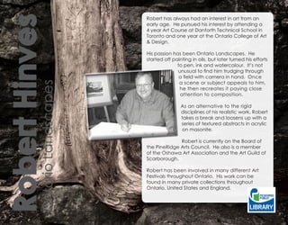 Robert Hinves
                               Robert has always had an interest in art from an
                               early age. He pursued his interest by attending a
                               4 year Art Course at Danforth Technical School in
                               Toronto and one year at the Ontario College of Art
                               & Design.

                               His passion has been Ontario Landscapes. He
                               started off painting in oils, but later turned his efforts
                                             to pen, ink and watercolour. It’s not
                                             unusual to find him trudging through
                                              a field with camera in hand. Once
                                              a scene or subject appeals to him,
          Ontario Landscapes

                                              he then recreates it paying close
                                              attention to composition.

                                               As an alternative to the rigid
                                               disciplines of his realistic work, Robert
                                               takes a break and loosens up with a
                                               series of textured abstracts in acrylic
                                               on masonite.

                                             Robert is currently on the Board of
                               the PineRidge Arts Council. He also is a member
                               of the Oshawa Art Association and the Art Guild of
                               Scarborough.

                               Robert has been involved in many different Art
                               Festivals throughout Ontario. His work can be
                               found in many private collections throughout
                               Ontario, United States and England.
 