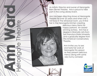 Ann Ward
      Herongate Theatre
                          As Artistic Director and owner of Herongate
                          Barn Dinner Theatre, Ann is proud to take
                          part in the Living Library Event.

                          Ann has been directing shows at Herongate
                          Theatre for over 25 years and when she’s
                          not busy in the rehearsal room, you’ll find
                          her in the Herongate kitchen creating
                                         delicious menu items for
                                         happy patrons! An award
                                         winning actress, Ann has a
                                         degree in Dramatic Arts from
                                         San Francisco State University
                                          and a graduate degree from
                                          The American Conservatory
                                          Theatre.

                                          Ann invites you to see
                                          and taste her work at
                                          Herongate this season
                                          as they present delicious
                                          menus along with some
                                          very funny comedy!
 