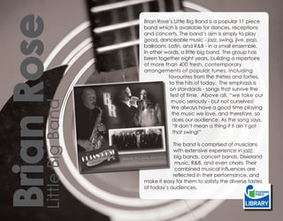 Brian Rose        Brian Rose’s Little Big Band is a popular 11 piece
                  band which is available for dances, receptions
                  and concerts. The band’s aim is simply to play
                  good, danceable music - jazz, swing, jive, pop,
                  ballroom, Latin, and R&B - in a small ensemble.
                  In other words, a little big band. The group has
                  been together eight years, building a repertoire
                  of more than 400 fresh, contemporary
                  arrangements of popular tunes, including
                            favourites from the thirties and forties,
                            to the hits of today. The emphasis is
                             on standards - songs that survive the
                             test of time. Above all, “we take our
                             music seriously - but not ourselves!
Little Big Band


                              We always have a good time playing
                              the music we love, and therefore, so
                              does our audience. As the song says,
                              “It don’t mean a thing if it ain’t got
                               that swing!”

                              The band is comprised of musicians
                              with extensive experience in jazz,
                              big bands, concert bands, Dixieland
                               music, R&B, and even choirs. Their
                               combined musical influences are
                              reflected in their performance, and
                  make it easy for them to satisfy the diverse tastes
                  of today’s audiences.
 