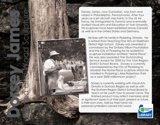 Kijimba and Wood Sculpture
                                      Dorsey James, now Canadian, was born and

Dorsey James                          raised in Philadelphia, Pennsylvania. After four
                                      years as a jet aircraft mechanic in the US Air
                                      Force, he immigrated to Toronto and eventually
                                      studied Visual Arts and Education at York University.
                                      His sculptures have been exhibited across Canada
                                      as well as in the United States and Germany.

                                           He lives with his family in Pickering, Ontario. He
                                           is retired from teaching Fine Arts at Markham
                                           District High School. Dorsey was awarded a
                                            commission by the Ontario Trillium Foundation
                                            and the City of Pickering for his waterfront
                                            sculpture installation entitled “Home Place”.
                                            He was also awarded The Outstanding
                                             Service Award for 2003 by The York Region
                                             District School Board. Dorsey is currently
                                             commissioned by the City of Pickering to
                                             refurbish the Home Place sculpture which he
                                              installed in Pickering’s Alex Robertson Park
                                              as a year 2000 millennium project.

                                               Dorsey is currently working with Visual Arts
                                               Ontario in Durham Region as well as with
                                                the Durham Region District School Board to
                                                teach at risk youth how to power carve. The
                                                finished product may reflect memories and/
                                      or significant aspects of their past, present or future.
                                      Is their own story, told by their hand via
                                      personal symbolism carved into wood.
 