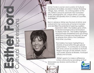 Esther Ford
Cultural Expressions
                       Esther Forde is owner and curator of Cultural
                       Expressions Art Gallery, located in historic Pickering
                       Village, Ajax, Ontario. As a strong patron of the
                       arts, Esther is proud to promote new Canadian
                       artists, photographic art, unique ethnic carvings,
                       sculptures, and jewelry from a variety of countries
                       and regions.

                       Born in Jamaica, Esther saw the lack of ethnic and
                       cultural art in her community at home in Canada
                       and identified the potential of opening a gallery.
                                 Opened in 2007, the Gallery gives artists
                                  of diverse backgrounds a local place
                                  to display their art. The Gallery highlights
                                  and promotes established and upcoming
                                  artists from Canada and abroad, as well
                                   as artwork from Africa, the Caribbean
                                   and other countries.

                                  The Gallery has been highlighting a
                                  diversity of local artists through special
                                  presentations. It contributes to making
                                   arts and culture accessible to Durham
                                   Region through on-site exhibits, and in
                                   such public spaces as libraries, municipal
                                   offices and schools.

                                  Esther’s goal is to make a difference
                                 in the community by providing art that
                       showcases our diverse communities of
                       Canada.
 