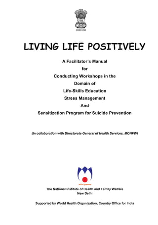 LIVING LIFE POSITIVELY
A Facilitator’s Manual
for
Conducting Workshops in the
Domain of
Life-Skills Education
Stress Management
And
Sensitization Program for Suicide Prevention
(In collaboration with Directorate General of Health Services, MOHFW)
The National Institute of Health and Family Welfare
New Delhi
Supported by World Health Organization, Country Office for India
 