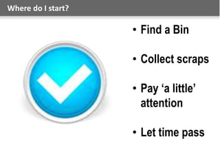 Where do I start?
• Find a Bin
• Collect scraps
• Pay ‘a little’
attention
• Let time pass
 