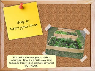 First decide what your goal is. Make it
achievable. Grow a few herbs, grow some
tomatoes. Point is to be successful so you will
DO IT AGAIN.
 