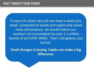 FACT ABOUT OUR FOOD
If every US citizen ate just one meal a week (any
meal) composed of locally and organically raised
meat and produce, we would reduce our
country’s oil consumption by over 1.1 million
barrels of oil EVERY WEEK. That’s not gallons, but
barrels.
Small changes in buying habits can make a big
difference.
 