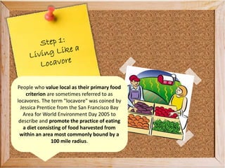 People who value local as their primary food
criterion are sometimes referred to as
locavores. The term "locavore" was coined by
Jessica Prentice from the San Francisco Bay
Area for World Environment Day 2005 to
describe and promote the practice of eating
a diet consisting of food harvested from
within an area most commonly bound by a
100 mile radius.
 