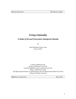 1	
  
Wesleyan University The Honors College
Living Liminality
A Study of Second Generation Immigrant Identity
by
André Beaubien Taylor Lima
Class of 2013
A thesis submitted to the
faculty of Wesleyan University
in partial fulfillment of the requirements for the
Degree of Bachelor of Arts
with Departmental Honors in Anthropology and with Departmental Honors from the
College of College of Letters
Middletown, Connecticut April, 2013
 