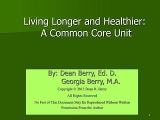 1
Living Longer and Healthier:
A Common Core Unit
By: Dean Berry, Ed. D.
Georgia Berry, M.A.
Copyright © 2013 Dean R. Berry
All Rights Reserved
No Part of This Document May Be Reproduced Without Written
Permission From the Author
 