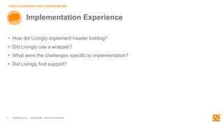 AppNexus Inc. - Confidential – Not for Distribution10
LIVINGLY’S EXPERIENCE WITH HEADER BIDDING
Implementation Experience
• How did Livingly implement header bidding?
• Did Livingly use a wrapper?
• What were the challenges specific to implementation?
• Did Livingly find support?
 