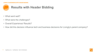 AppNexus Inc. - Confidential – Not for Distribution11
LIVINGLY’S EXPERIENCE WITH HEADER BIDDING
Results with Header Bidding
• What went well?
• What were the challenges?
• Overall Experience/ Results?
• How did this decision influence tech and business decisions for Livingly’s parent company?
 