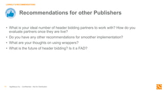 AppNexus Inc. - Confidential – Not for Distribution13
LIVINGLY’S RECOMMENDATIONS
Recommendations for other Publishers
• What is your ideal number of header bidding partners to work with? How do you
evaluate partners once they are live?
• Do you have any other recommendations for smoother implementation?
• What are your thoughts on using wrappers?
• What is the future of header bidding? Is it a FAD?
 