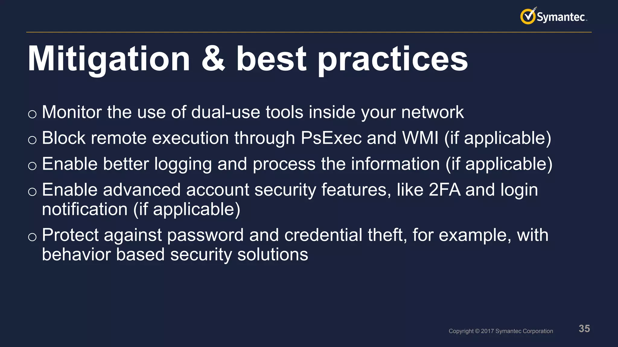 35Copyright © 2017 Symantec Corporation
o Monitor the use of dual-use tools inside your network
o Block remote execution through PsExec and WMI (if applicable)
o Enable better logging and process the information (if applicable)
o Enable advanced account security features, like 2FA and login
notification (if applicable)
o Protect against password and credential theft, for example, with
behavior based security solutions
Mitigation & best practices
 