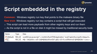 29Copyright © 2017 Symantec Corporation
Common: Windows registry run key that points to the malware binary file
New trick: Windows registry run key contains a script that will get executed
o This script can load more payloads from other registry keys and run them
o As the script is not in a file on disk it might be missed by traditional security tools
Script embedded in the registry
 