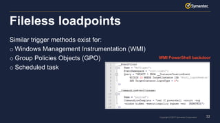 32Copyright © 2017 Symantec Corporation
Similar trigger methods exist for:
o Windows Management Instrumentation (WMI)
o Group Policies Objects (GPO)
o Scheduled task
Fileless loadpoints
WMI PowerShell backdoor
 