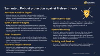 37Copyright © 2017 Symantec Corporation
Advanced Antivirus Engine
o Symantec uses an array of detection engines including an advanced
signature-based antivirus engine with heuristics, just-in-time (JIT) memory-
scanning, emulator and advanced machine-learning engines. This allows
for the detection of directly in-memory executed fileless threats.
SONAR Behavior Engine
o SONAR is Symantec’s real-time behavior-based protection that blocks
potentially malicious applications from running on the computer. It detects
malware without requiring any specific detection signatures. SONAR uses
heuristics, reputation data, and behavioral policies to detect emerging and
unknown threats.
Email Protection
o Email-filtering services such as Symantec Email Security.cloud can block
malicious emails before they reach users. Symantec Messaging Gateway’s
Disarm Technology can also protect by removing malicious content before
they even reach the user.
Malware Analysis Sandbox
o Sandboxes such as Blue Coat Malware Analysis have the capability to
analyze and block malicious scripts including PowerShell scripts.
The technology can overcome multiple layers of obfuscation to detect
deeply hidden suspicious behavior.
Network Protection
o Symantec’s Secure Web Gateway and IPS and firewall on the endpoint can
monitor and block malicious traffic entering or leaving a system and can
help minimizing impacts of attacks. Suspicious content can be
automatically analyzed on sandboxes.
System Hardening
o Symantec’s system hardening solution, Symantec Data Center Security,
can secure physical and virtual servers, and monitor the compliance
posture of server systems for on-premise, public, and private cloud data
centers. By defining allowed behavior, Symantec Data Center Security can
limit the use of scripts and any of their actions.
Visibility and Services
o Symantec’s Managed Security Services can help with threat intelligtence,
with proactive threat hunting, as well as incident response handling.
Symantec: Robust protection against fileless threats
37
 