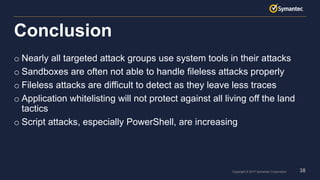 38Copyright © 2017 Symantec Corporation
o Nearly all targeted attack groups use system tools in their attacks
o Sandboxes are often not able to handle fileless attacks properly
o Fileless attacks are difficult to detect as they leave less traces
o Application whitelisting will not protect against all living off the land
tactics
o Script attacks, especially PowerShell, are increasing
Conclusion
 