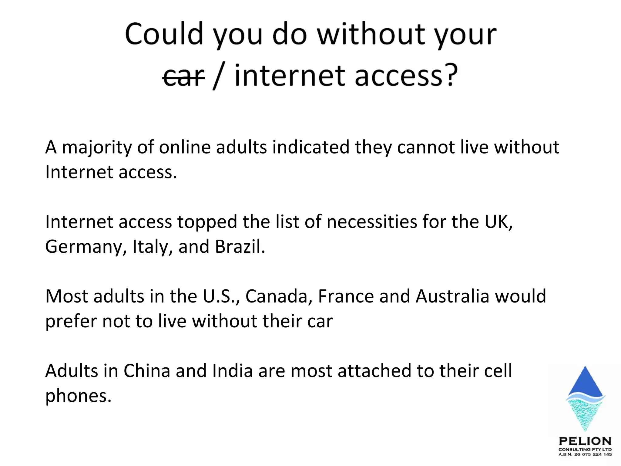 A majority of online adults indicated they cannot live without Internet access.  Internet access topped the list of necessities for the UK, Germany, Italy, and Brazil.  Most adults in the U.S., Canada, France and Australia would prefer not to live without their car Adults in China and India are most attached to their cell phones.  