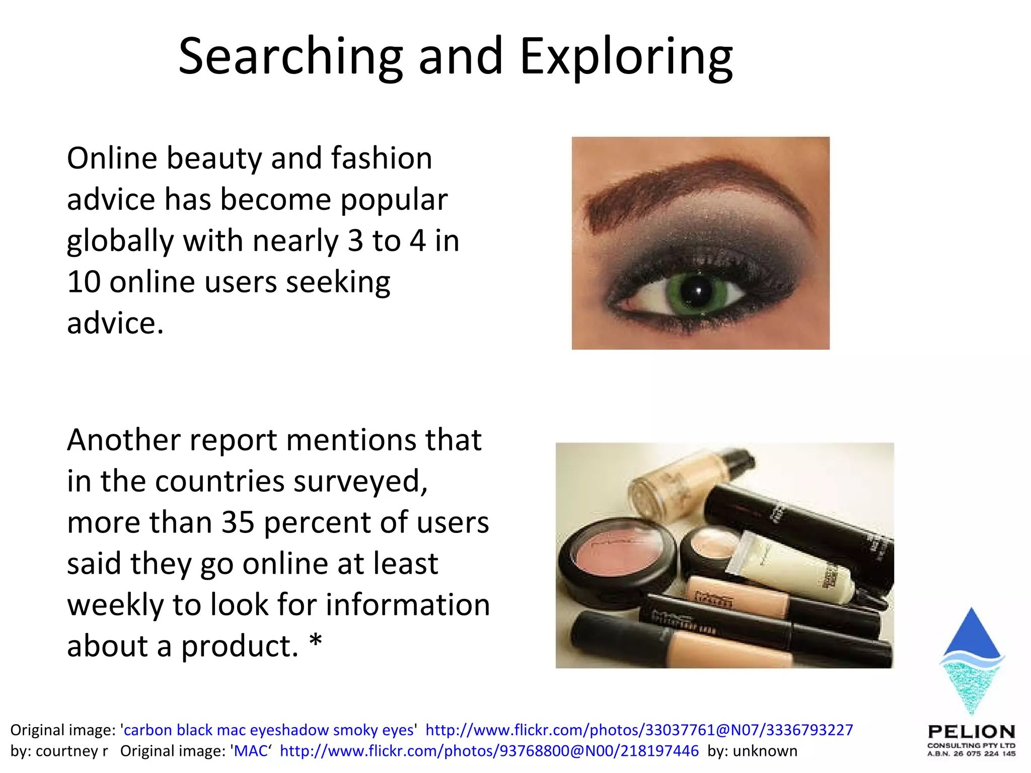 Searching and Exploring  Online beauty and fashion advice has become popular globally with nearly 3 to 4 in 10 online users seeking advice.  Another report mentions that in the countries surveyed, more than 35 percent of users said they go online at least weekly to look for information about a product. * Original image: ' carbon black mac eyeshadow smoky eyes '  http://www.flickr.com/photos/33037761@N07/3336793227   by: courtney r  Original image: ' MAC ‘  http://www.flickr.com/photos/93768800@N00/218197446   by: unknown 