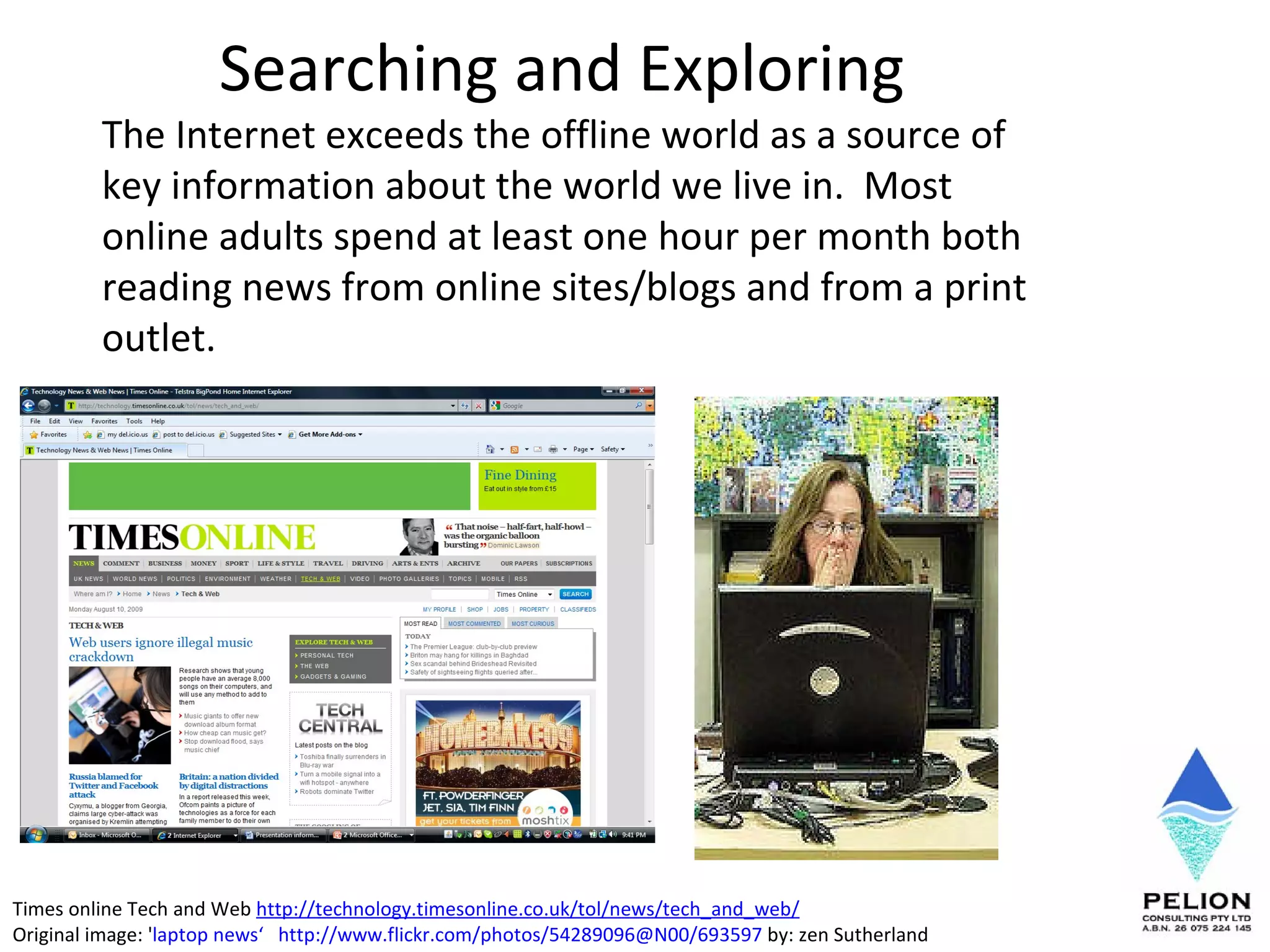 Searching and Exploring  The Internet exceeds the offline world as a source of key information about the world we live in.  Most online adults spend at least one hour per month both reading news from online sites/blogs and from a print outlet.  Times online Tech and Web  http://technology.timesonline.co.uk/tol/news/tech_and_web/ Original image: ' laptop news ‘   http://www.flickr.com/photos/54289096@N00/693597  by: zen Sutherland 