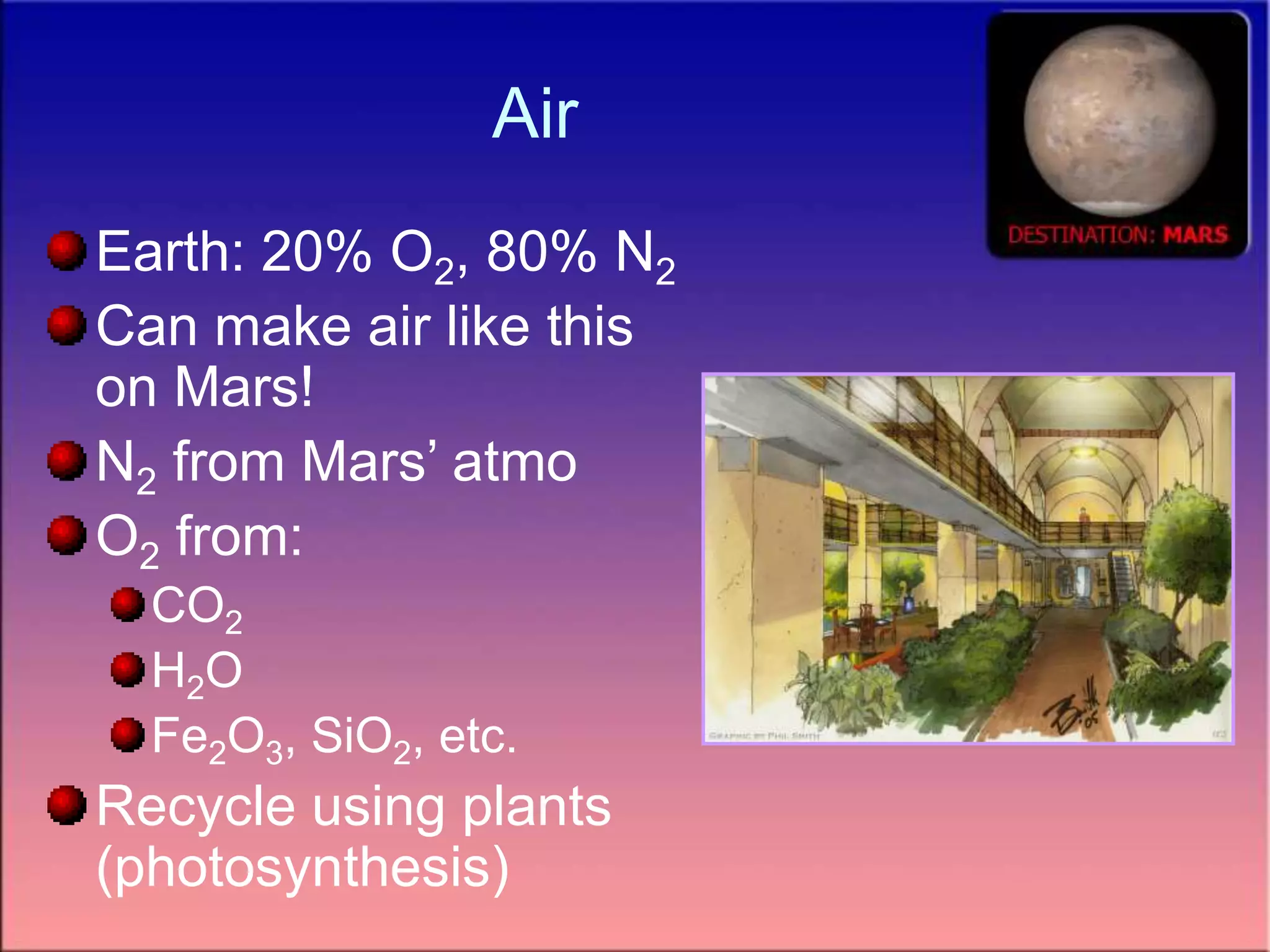 Air
Earth: 20% O2, 80% N2
Can make air like this
on Mars!
N2 from Mars’ atmo
O2 from:
CO2
H2O
Fe2O3, SiO2, etc.
Recycle using plants
(photosynthesis)
 