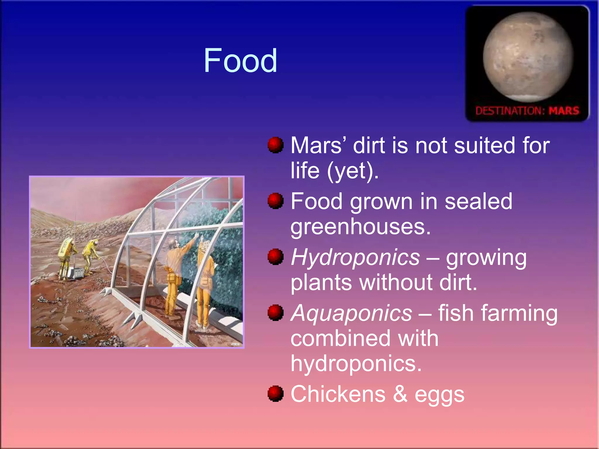 Food
Mars’ dirt is not suited for
life (yet).
Food grown in sealed
greenhouses.
Hydroponics – growing
plants without dirt.
Aquaponics – fish farming
combined with
hydroponics.
Chickens & eggs
 