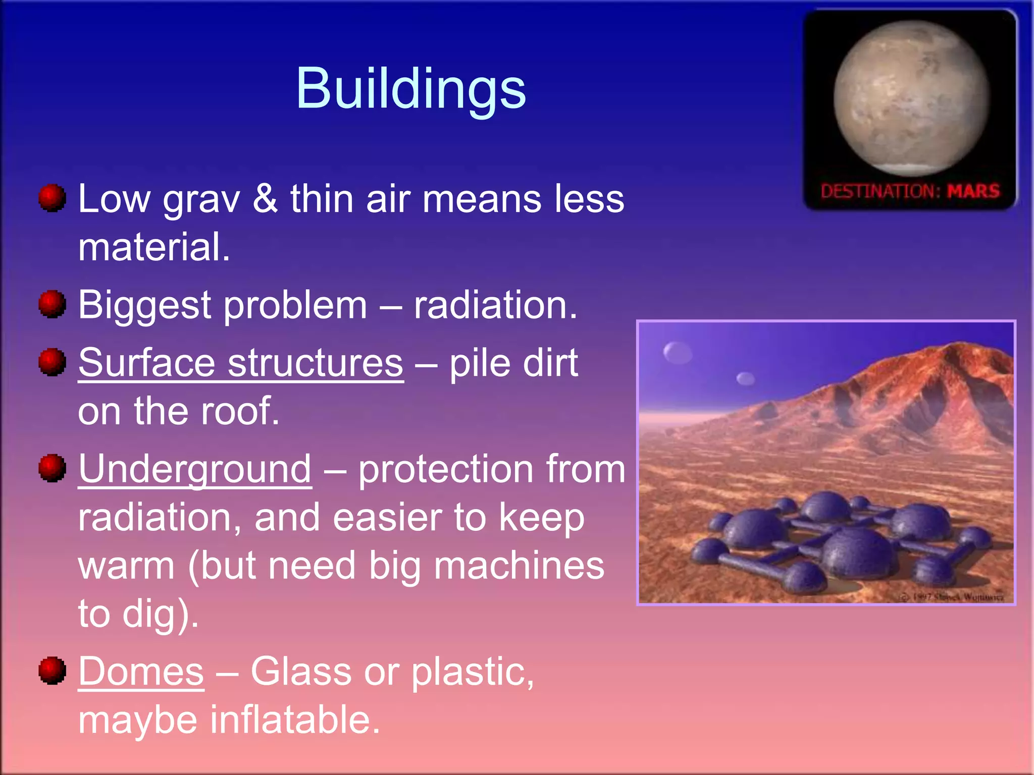 Buildings
Low grav & thin air means less
material.
Biggest problem – radiation.
Surface structures – pile dirt
on the roof.
Underground – protection from
radiation, and easier to keep
warm (but need big machines
to dig).
Domes – Glass or plastic,
maybe inflatable.
 