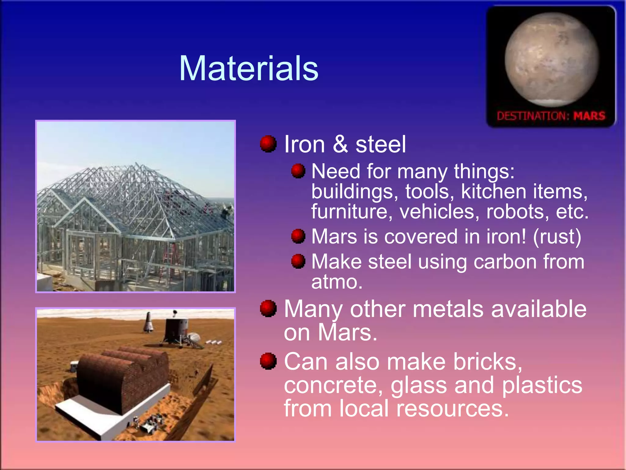 Materials
Iron & steel
Need for many things:
buildings, tools, kitchen items,
furniture, vehicles, robots, etc.
Mars is covered in iron! (rust)
Make steel using carbon from
atmo.
Many other metals available
on Mars.
Can also make bricks,
concrete, glass and plastics
from local resources.
 