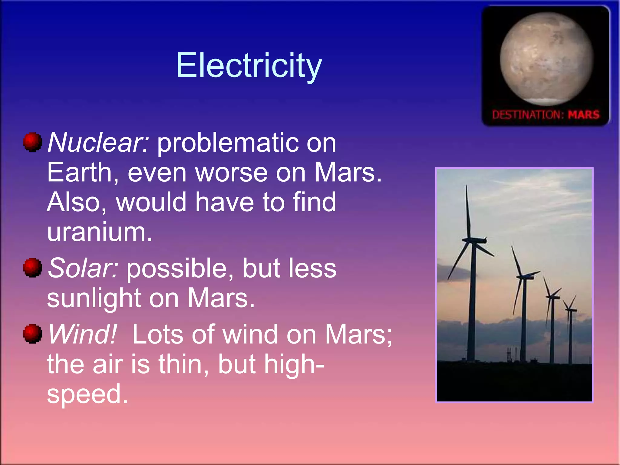 Electricity
Nuclear: problematic on
Earth, even worse on Mars.
Also, would have to find
uranium.
Solar: possible, but less
sunlight on Mars.
Wind! Lots of wind on Mars;
the air is thin, but high-
speed.
 