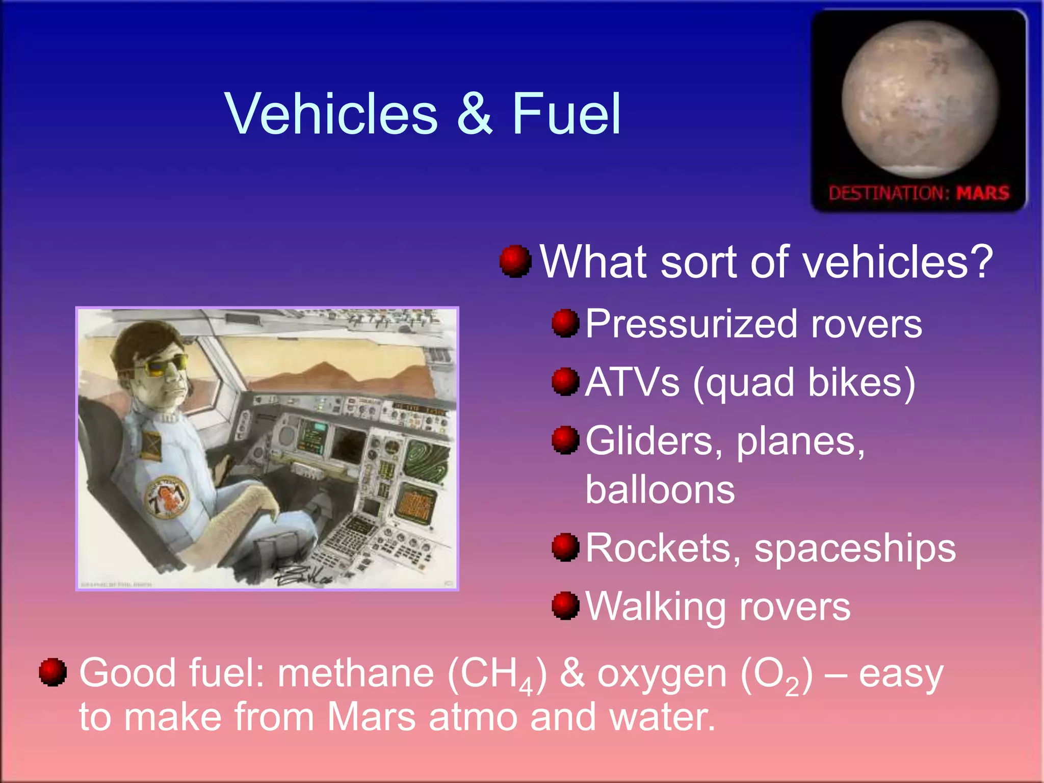 Vehicles & Fuel
What sort of vehicles?
Pressurized rovers
ATVs (quad bikes)
Gliders, planes,
balloons
Rockets, spaceships
Walking rovers
Good fuel: methane (CH4) & oxygen (O2) – easy
to make from Mars atmo and water.
 