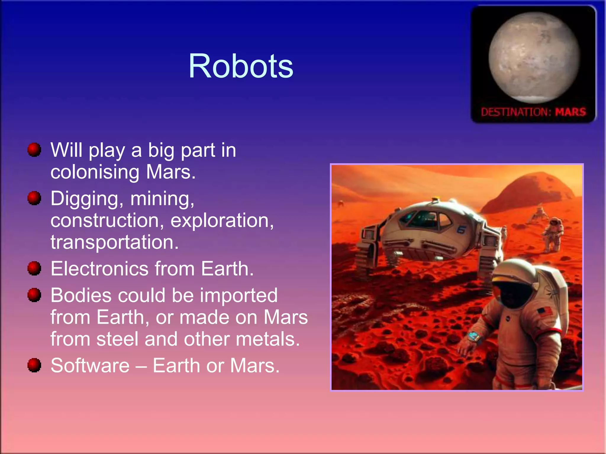 Robots
Will play a big part in
colonising Mars.
Digging, mining,
construction, exploration,
transportation.
Electronics from Earth.
Bodies could be imported
from Earth, or made on Mars
from steel and other metals.
Software – Earth or Mars.
 