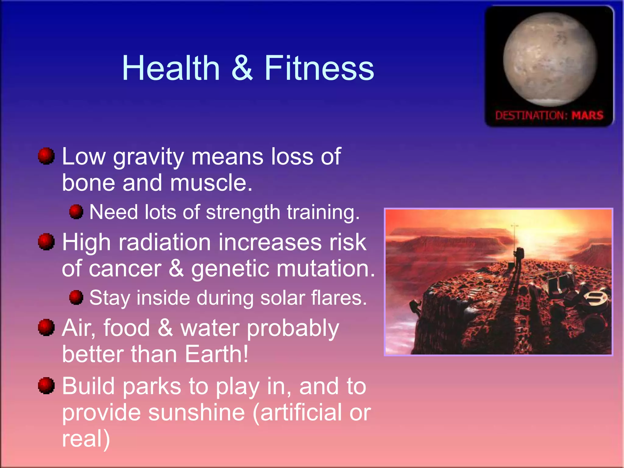 Health & Fitness
Low gravity means loss of
bone and muscle.
Need lots of strength training.
High radiation increases risk
of cancer & genetic mutation.
Stay inside during solar flares.
Air, food & water probably
better than Earth!
Build parks to play in, and to
provide sunshine (artificial or
real)
 