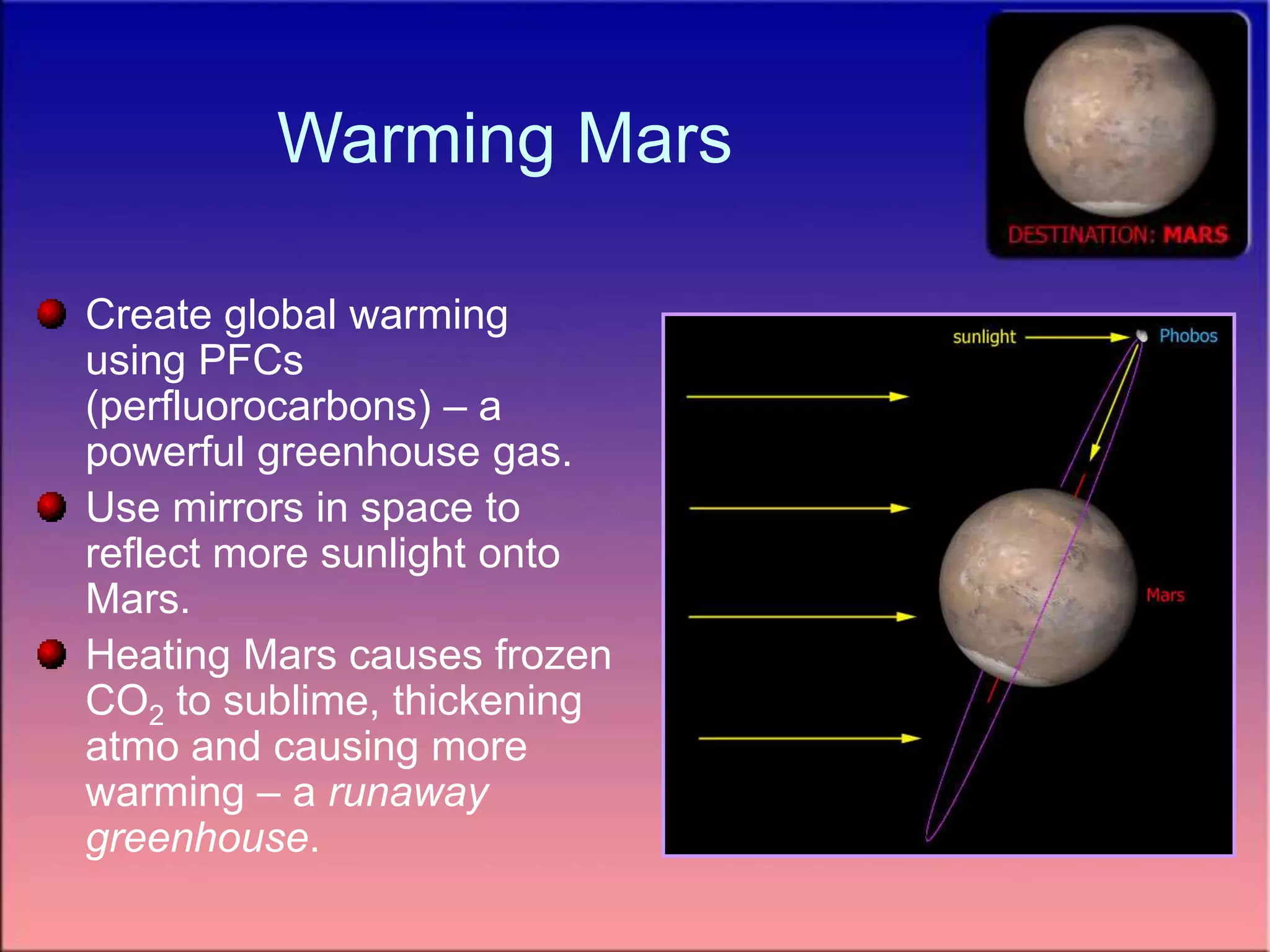Warming Mars
Create global warming
using PFCs
(perfluorocarbons) – a
powerful greenhouse gas.
Use mirrors in space to
reflect more sunlight onto
Mars.
Heating Mars causes frozen
CO2 to sublime, thickening
atmo and causing more
warming – a runaway
greenhouse.
 