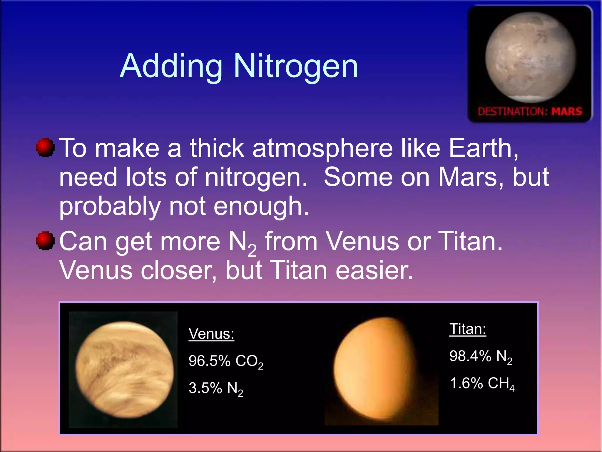 Adding Nitrogen
To make a thick atmosphere like Earth,
need lots of nitrogen. Some on Mars, but
probably not enough.
Can get more N2 from Venus or Titan.
Venus closer, but Titan easier.
Venus:
96.5% CO2
3.5% N2
Titan:
98.4% N2
1.6% CH4
 