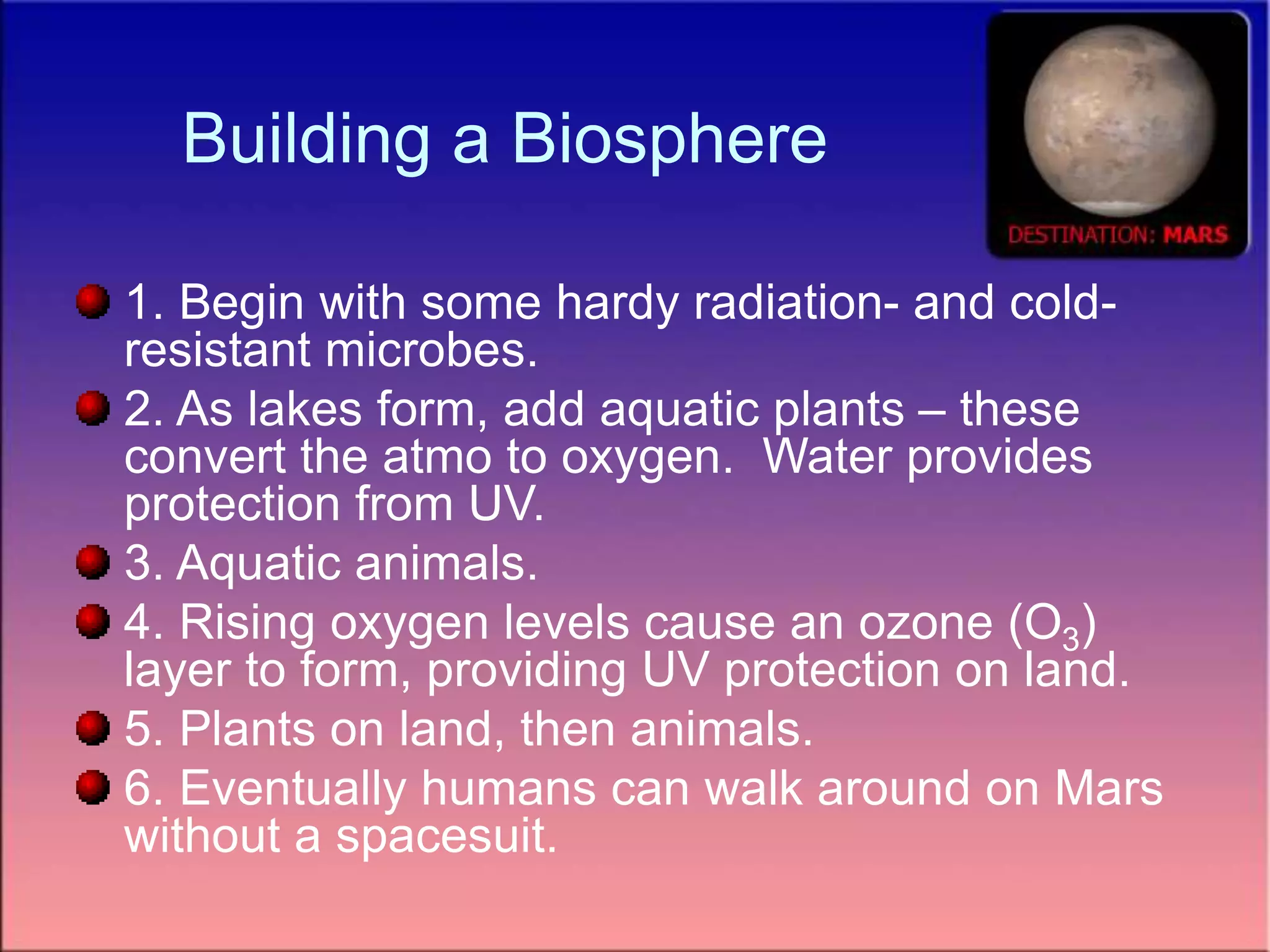 Building a Biosphere
1. Begin with some hardy radiation- and cold-
resistant microbes.
2. As lakes form, add aquatic plants – these
convert the atmo to oxygen. Water provides
protection from UV.
3. Aquatic animals.
4. Rising oxygen levels cause an ozone (O3)
layer to form, providing UV protection on land.
5. Plants on land, then animals.
6. Eventually humans can walk around on Mars
without a spacesuit.
 