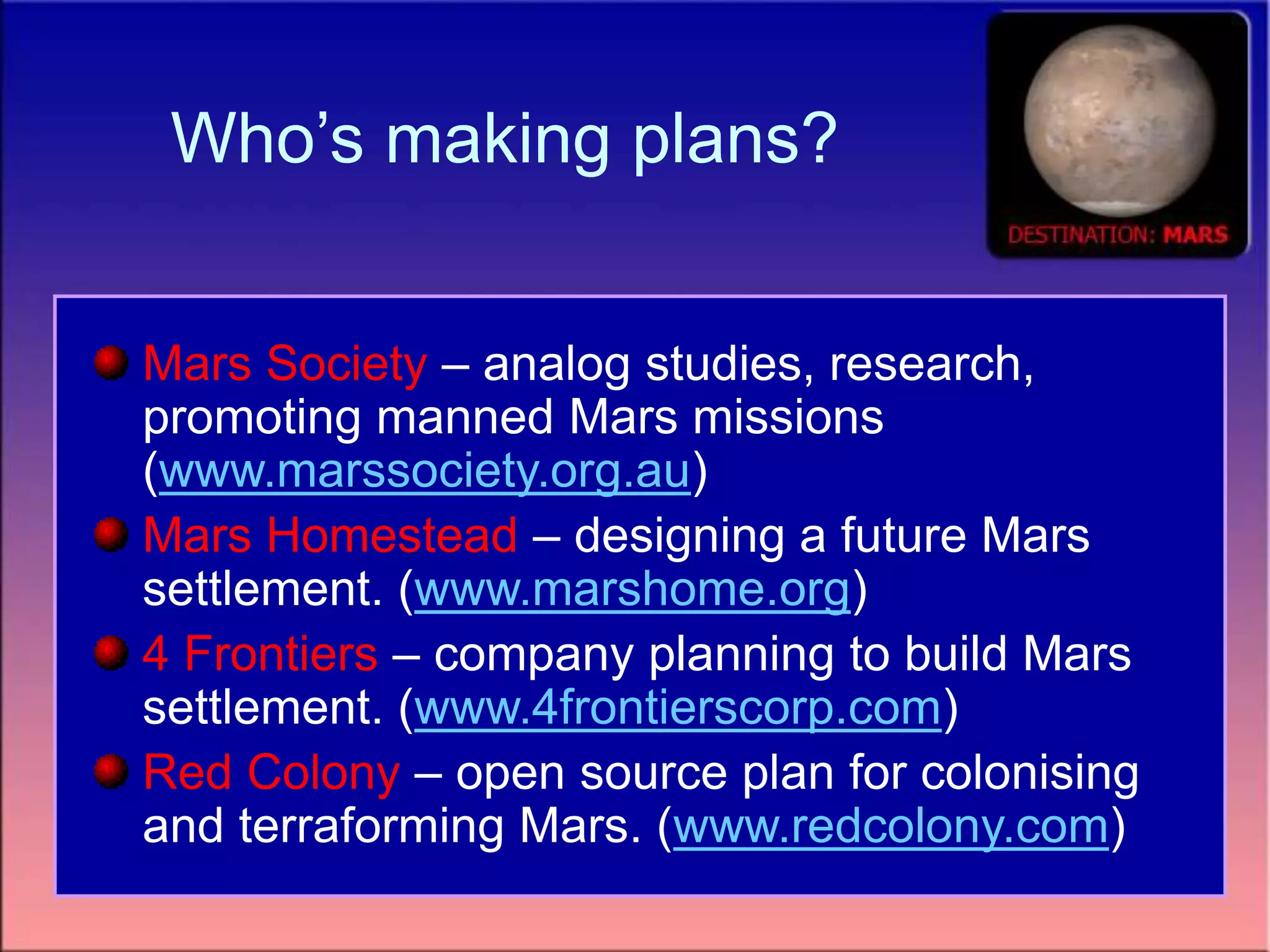 Who’s making plans?
Mars Society – analog studies, research,
promoting manned Mars missions
(www.marssociety.org.au)
Mars Homestead – designing a future Mars
settlement. (www.marshome.org)
4 Frontiers – company planning to build Mars
settlement. (www.4frontierscorp.com)
Red Colony – open source plan for colonising
and terraforming Mars. (www.redcolony.com)
 