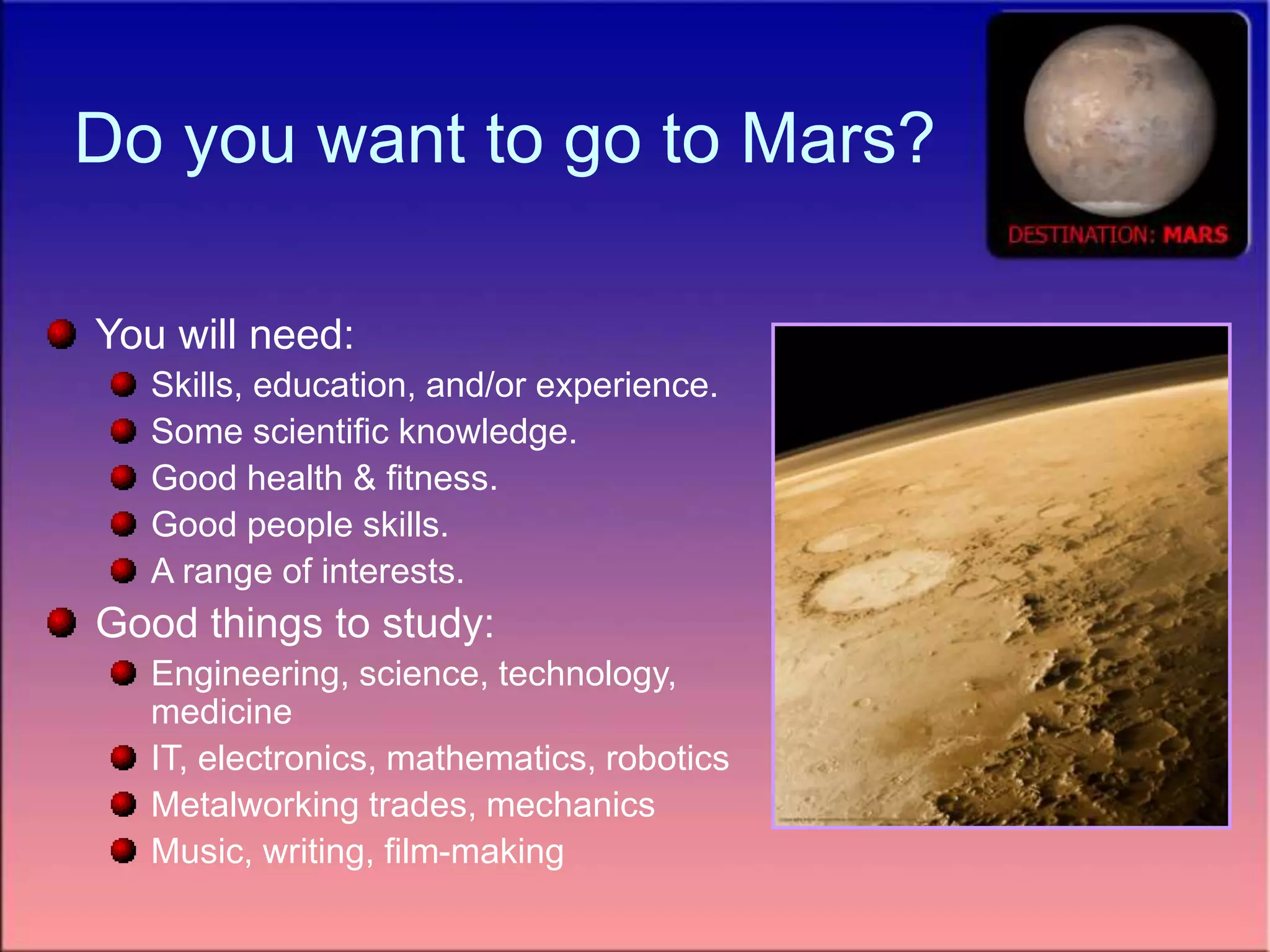 Do you want to go to Mars?
You will need:
Skills, education, and/or experience.
Some scientific knowledge.
Good health & fitness.
Good people skills.
A range of interests.
Good things to study:
Engineering, science, technology,
medicine
IT, electronics, mathematics, robotics
Metalworking trades, mechanics
Music, writing, film-making
 