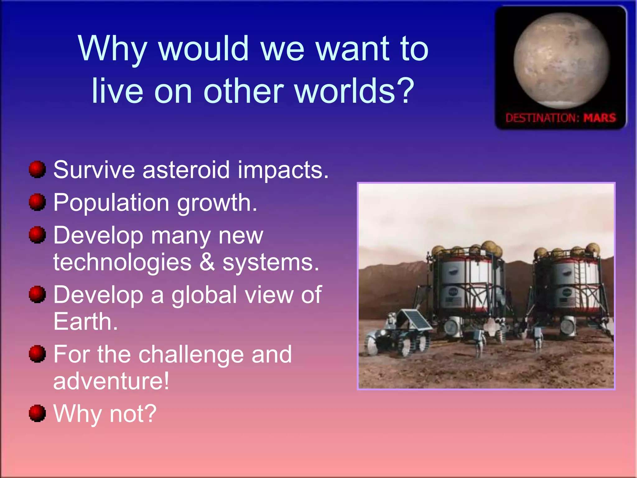 Why would we want to
live on other worlds?
Survive asteroid impacts.
Population growth.
Develop many new
technologies & systems.
Develop a global view of
Earth.
For the challenge and
adventure!
Why not?
 
