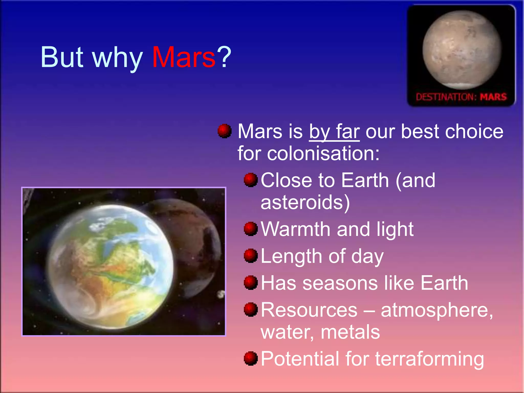 But why Mars?
Mars is by far our best choice
for colonisation:
Close to Earth (and
asteroids)
Warmth and light
Length of day
Has seasons like Earth
Resources – atmosphere,
water, metals
Potential for terraforming
 