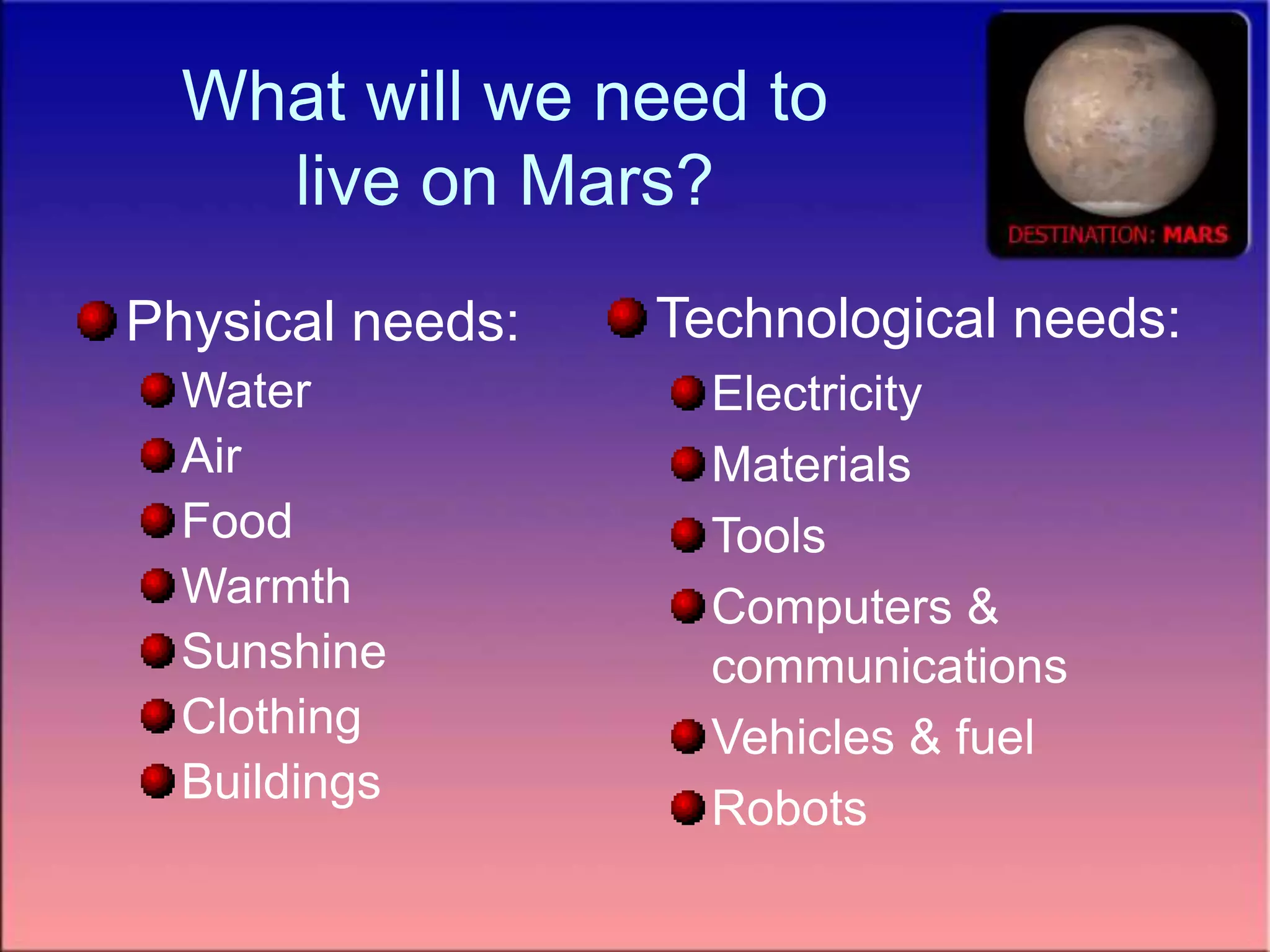 What will we need to
live on Mars?
Physical needs:
Water
Air
Food
Warmth
Sunshine
Clothing
Buildings
Technological needs:
Electricity
Materials
Tools
Computers &
communications
Vehicles & fuel
Robots
 