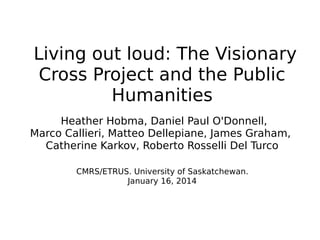 Living out loud: The Visionary
Cross Project and the Public
Humanities
Heather Hobma, Daniel Paul O'Donnell,
Marco Callieri, Matteo Dellepiane, James Graham,
Catherine Karkov, Roberto Rosselli Del Turco
CMRS/ETRUS. University of Saskatchewan.
January 16, 2014

 