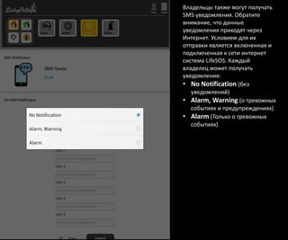 Владельцы также могут получать
SMS уведомления. Обратите
внимание, что данные
уведомления приходят через
Интернет. Условием для их
отправки является включенная и
подключенная к сети интернет
система LifeSOS. Каждый
владелец может получать
уведомления:
• No Notification (без
уведомлений)
• Alarm, Warning (о тревожных
событиях и предупреждениях)
• Alarm (Только о тревожных
событиях)
 