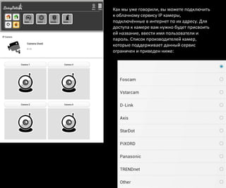Как мы уже говорили, вы можете подключить
к облачному сервису IP камеры,
подключённые в интернет по их адресу. Для
доступа к камере вам нужно будет присвоить
ей название, ввести имя пользователи и
пароль. Список производителей камер,
которые поддерживает данный сервис
ограничен и приведен ниже:
 